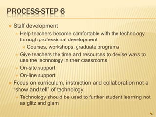 PROCESS-STEP 6
   Staff development
       Help teachers become comfortable with the technology
        through professional development
          Courses, workshops, graduate programs

       Give teachers the time and resources to devise ways to
        use the technology in their classrooms
       On-site support
       On-line support
   Focus on curriculum, instruction and collaboration not a
    “show and tell” of technology
       Technology should be used to further student learning not
        as glitz and glam
 