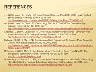 REFERENCES
----. (2005, June 13). Poway High School Technology Use Plan 2005-2008. Poway Unified
     School District. Retrieved July 08, 2010, from
     http://www.powayusd.com/pusdphs/CAMPUS/Tech_Use_Plan_2005-2008.pdf
----. (2006, June 25). District 225 Technology Plan for FY 2006-2009. Glenbrook High
     Schools. Retrieved July 08, 2010, from
     http://www.glenbrook225.org/informationservices/Documents/TechPlan/DistTechPlan.pdf
Anderson, L. (1999). Guidebook for Developing an Effective instructional Technology Plan.
     National Center for Technology Planning. Retrieved July 07, 2010, from
     http://edtech.mrooms.org/file.php/145/Guidebook35.pdf
Blakesley, K. (2010, March 24). Developing a Solid Educational Technology Plan. Associated
     Content from Yahoo. Retrieved July 08, 2010, from
     http://www.associatedcontent.com/article/2818548/developing_a_solid_educational_tech
     nology_pg2.html?cat=4
McKenzie, J. (2001, March). How Teachers Learn Technology Best. From Now On The
     Educational Technology Journal. Retrieved July 09, 2010, from
     http://fno.org/mar01/howlearn.html
November, A., & Staudt, C. (1996). Critical Issue: Developing a School or District Technology
     Plan. North Central Regional Educational Laboratory. Retrieved July 07, 2010, from
     http://www.ncrel.org/sdrs/areas/issues/methods/technlgy/te300.htm
 