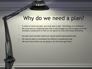 Why do we need a plan? In order to reach any goal, you must have a plan. Technology is no different.  We must have an integrated plan that is well thought out and includes all of the necessary components so that we can spend our time and money efficiently.  Our plan must function within our overall school improvement plan.   We must be able to coordinate our efforts in a productive way.  We must know where we are going or we will never get there. 