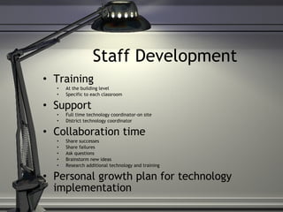 Staff Development Training At the building level Specific to each classroom Support Full time technology coordinator-on site District technology coordinator Collaboration time Share successes Share failures  Ask questions Brainstorm new ideas Research additional technology and training Personal growth plan for technology implementation 