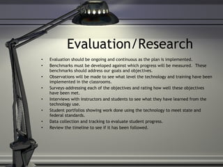 Evaluation/Research Evaluation should be ongoing and continuous as the plan is implemented. Benchmarks must be developed against which progress will be measured.  These benchmarks should address our goals and objectives. Observations will be made to see what level the technology and training have been implemented in the classrooms.  Surveys-addressing each of the objectives and rating how well these objectives have been met. Interviews with instructors and students to see what they have learned from the technology use. Student portfolios showing work done using the technology to meet state and federal standards. Data collection and tracking to evaluate student progress. Review the timeline to see if it has been followed. 