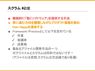 スクラム #とは
■ 継続的に「動くソフトウェア」を提供する手法.
■ 常に進む方向を調整しながらプロダクト価値を高め,
User Happyを達成する.
■ Framework/Practiceとして以下を定めている.
✓ 作業
✓ 会議体
✓ 成果物
■ 数あるアジャイル開発手法の一つ.
※アジャイルとスクラムは同列ではないです！
(アジャイルは思想,スクラムは方法論であり各論)
 