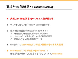 要求を並び替える〜Product Backlog
■ 実現したい価値(要求)をリストにして並び替える
■ リスト化したものを「Product Backlog」と呼ぶ
■ 絶対的な順番をつけるのがポイント！！！
✓ 「優先度A」「優先度B」的なラベル付はNG
✓ メンバーが上から順にピックできる状態が理想
✓ 常にメンテナンスして順序をキープ
■ Retty的にはUser Happyにより近い価値がそのまま実現順
■ User HappyにつながるものをAll Doneに！
価値が低い・無いものは捨てる・やらない勇気(Ownership)
 