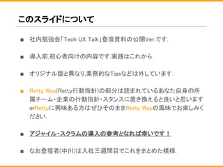 このスライドについて
■ 社内勉強会「Tech UX Talk」登壇資料の公開Ver.です.
■ 導入前,初心者向けの内容です.実践はこれから.
■ オリジナル版と異なり,業務的なTipsなどは外しています.
■ Retty Way(Retty行動指針)の部分は読まれているあなた自身の所
属チーム・企業の行動指針・スタンスに置き換えると良いと思います
orRettyに興味ある方はぜひそのままRetty Wayの風味でお楽しみく
ださい.
■ アジャイル・スクラムの導入の参考となれば幸いです！
■ なお登壇者(中川)は入社三週間目でこれをまとめた模様.
 