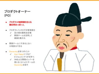 プロダクトオーナー
(PO)
■ プロダクトの結果責任をとる.
豊臣秀吉っぽい人.
■ プロダクトバックログの管理責任
✓ 並び順の最終決定権
✓ 開発チームを活用して
価値を最大化
■ 開発チームに干渉はしない.
※相談はできる
■ Ownershipを持つポイント
✓ User Happyにつなぐ
ビジョンとシナリオを持つ.
✓ SMおよび開発メンバーを
信じることにより,チームの
Ownershipを促す.
 