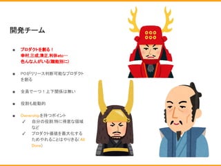 開発チーム
■ プロダクトを創る！
幸村,三成,清正,利休etc…
色んな人がいる(職能別に)
■ POがリリース判断可能なプロダクト
を創る
■ 全員で一つ！上下関係は無い
■ 役割も能動的
■ Ownershipを持つポイント
✓ 自分の役割.特に得意な領域
など
✓ プロダクト価値を最大化する
ためやれることはやりきる( All
Done)
 
