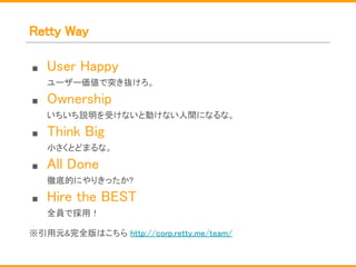 Retty Way
■ User Happy
ユーザー価値で突き抜けろ。
■ Ownership
いちいち説明を受けないと動けない人間になるな。
■ Think Big
小さくとどまるな。
■ All Done
徹底的にやりきったか?
■ Hire the BEST
全員で採用！
※引用元&完全版はこちら http://corp.retty.me/team/
 