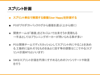 スプリント計画
■ スプリント単位で実現する価値(User Happy)を計画する
■ POがプロダクトバックログから価値を選ぶ(上から順に)
■ 開発チームは「価値」をどれくらいで出来そうか見積もる
→手法としてはプランニングポーカーが用いられる事が多い
■ POと開発チームでディスカッションしてスプリント内にやることを決め
る.工数的に溢れそうなものをあとに回す等の調整はここでやる(スプ
リント計画MTGといいます)
■ SMはスプリント計画を円滑にすすめるためのファシリテートや助言
を行う
 