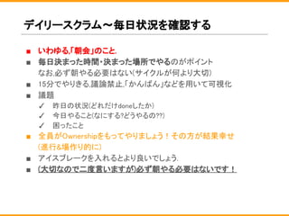 デイリースクラム〜毎日状況を確認する
■ いわゆる,「朝会」のこと.
■ 毎日決まった時間・決まった場所でやるのがポイント
なお,必ず朝やる必要はない(サイクルが何より大切)
■ 15分でやりきる,議論禁止,「かんばん」などを用いて可視化
■ 議題
✓ 昨日の状況(どれだけdoneしたか)
✓ 今日やること(なにする?どうやるの??)
✓ 困ったこと
■ 全員がOwnershipをもってやりましょう！その方が結果幸せ
(進行&場作り的に)
■ アイスブレークを入れるとより良いでしょう.
■ (大切なので二度言いますが)必ず朝やる必要はないです！
 