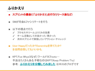 ふりかえり
■ スプリントの最後に「ふりかえり」を行う(リリース後など)
■ SMが司会&ファシリテートを行う.
■ 以下の視点で行う.
✓ プロセスやツール,とりくみの効果
✓ チーム活動としての良かった/悪かった
✓ 次のスプリントで実施したいアクション・チャレンジ
■ User Happyだったか?Ownershipを持てたか?
を自問自答してもいいかも.
■ KPT,Five Whys(5なぜ),ワールドカフェetc…
手法はたくさんある,手軽なのはKPT(Keep/Problem/Try)
参考： ふりかえりを分類してみました ※中川のブログです
 