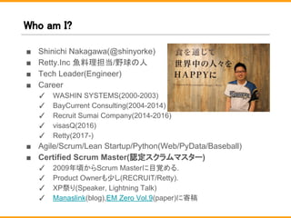 Who am I?
■ Shinichi Nakagawa(@shinyorke)
■ Retty.Inc 魚料理担当/野球の人
■ Tech Leader(Engineer)
■ Career
✓ WASHIN SYSTEMS(2000-2003)
✓ BayCurrent Consulting(2004-2014)
✓ Recruit Sumai Company(2014-2016)
✓ visasQ(2016)
✓ Retty(2017-)
■ Agile/Scrum/Lean Startup/Python(Web/PyData/Baseball)
■ Certified Scrum Master(認定スクラムマスター)
✓ 2009年頃からScrum Masterに目覚める.
✓ Product Ownerも少し(RECRUIT/Retty).
✓ XP祭り(Speaker, Lightning Talk)
✓ Manaslink(blog),EM Zero Vol.9(paper)に寄稿
 
