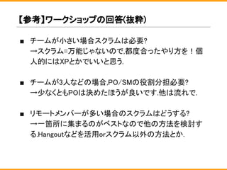 【参考】ワークショップの回答(抜粋)
■ チームが小さい場合スクラムは必要?
→スクラム=万能じゃないので,都度合ったやり方を！個
人的にはXPとかでいいと思う.
■ チームが3人などの場合,PO/SMの役割分担必要?
→少なくともPOは決めたほうが良いです.他は流れで.
■ リモートメンバーが多い場合のスクラムはどうする?
→一箇所に集まるのがベストなので他の方法を検討す
る.Hangoutなどを活用orスクラム以外の方法とか.
 