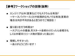 ■ エンジニア以外(営業など)でもスクラムは有効?
→ケースバイケース.CSや総務的なモノでは有効,営業の
場合は向き不向きあると思うのでご相談を！
■ 振り返りを行う時期は?
→スプリントの最後.月スタート金終わりだったら金曜日も
しくは木曜日(リリース物が固まった後とか)
■ 理解しやすかった
→ありがとうございます！
【参考】ワークショップの回答(抜粋)
 