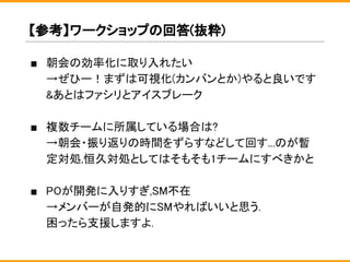 ■ 朝会の効率化に取り入れたい
→ぜひー！まずは可視化(カンバンとか)やると良いです
&あとはファシリとアイスブレーク
■ 複数チームに所属している場合は?
→朝会・振り返りの時間をずらすなどして回す...のが暫
定対処,恒久対処としてはそもそも1チームにすべきかと
■ POが開発に入りすぎ,SM不在
→メンバーが自発的にSMやればいいと思う.
困ったら支援しますよ.
【参考】ワークショップの回答(抜粋)
 