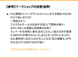 ■ POと開発メンバーがディスカッションをする理由.POとSM
だけで良いのでは?
→理由は２つ.
①スクラムチームは全員が主役(上下関係は無い)
②PO/SMへの過剰な役割集中を防ぐ
メンバーが主体的に参加,自分ごととして捉えるのが重要
で,SMやPOが肩代わりしてしまうとそこがボトルネックに
なる.最終的にはみんなが大人になる「自己組織化」が行
われるように仕向けるのが良い
つまりOwnership持とうよ！ってこと！！
【参考】ワークショップの回答(抜粋)
 