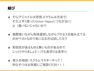 結び
■ そら(アジャイルは思想,スクラムは方法で)
そう(上手く使ったらUser Happyにつながるに)
よ　(違いないじゃないか?)
■ 実際使いながら取捨選択しながらプロセスを組み立てる
のがベストなので気になる方は試してみて
■ 即効性があるものと無いものがあるので
じっくりやりましょう！(でも見切りは素早く)
■ 導入の相談・スクラムマスターやって！
的なやつはお気軽にご相談ください！！
 
