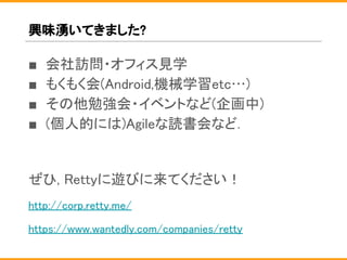 興味湧いてきました?
■ 会社訪問・オフィス見学
■ もくもく会(Android,機械学習etc…)
■ その他勉強会・イベントなど(企画中)
■ (個人的には)Agileな読書会など.
ぜひ, Rettyに遊びに来てください！
http://corp.retty.me/
https://www.wantedly.com/companies/retty
 