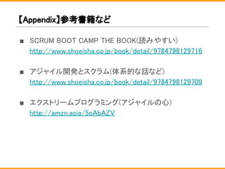 【Appendix】参考書籍など
■ SCRUM BOOT CAMP THE BOOK(読みやすい)
http://www.shoeisha.co.jp/book/detail/9784798129716
■ アジャイル開発とスクラム(体系的な話など)
http://www.shoeisha.co.jp/book/detail/9784798129709
■ エクストリームプログラミング(アジャイルの心)
http://amzn.asia/5oAbAZV
 