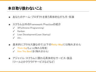 本日取り扱わないこと
■ あなたのチーム・プロダクトを救う具体的な打ち手・各論
■ スクラム以外のFramework/Practiceの紹介
✓ XP(eXtreme Programming)
✓ Kanban
✓ Lean Development(Lean Startup)
✓ etc...
■ 基本的にプロセス論なので,以下のRetty Wayには触れません
✓ Think Big(ちょっと触れる程度)
✓ Hire The Best(全く触れません)
■ アジャイル/スクラムに関わる具体的なサービス・製品
(ツールとかクラウドサービスなどなど)
 