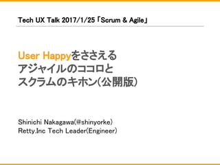 User Happyをささえる
アジャイルのココロと
スクラムのキホン(公開版)
Shinichi Nakagawa(@shinyorke)
Retty.Inc Tech Leader(Engineer)
Tech UX Talk 2017/1/25 「Scrum & Agile」
 