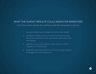 12
What the Survey Results Could Mean for Marketers
From the survey results, four primary potential takeaways surfaced:
1.	 Important marketing technologies are being under-utilized.
2.	 Insufficient marketing resources and/or technical know-how
	 are causing marketers to miss opportunities offered by certain
	technologies.
3.	 Marketers may not be using the content they have at their
	 fingertips to its full potential.
4.	 Insufficient resources and/or know-how are causing marketers
	 to struggle with content production.
12
 