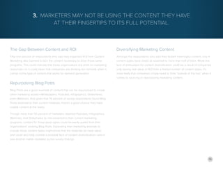 15
The Gap Between Content and ROI
Fifty-one percent of respondents who said they expected ROI from Content
Marketing also claimed to lack the content necessary to drive those same
programs. This could indicate that those organizations are short on marketing
resources—or it could mean that companies are thinking too narrowly when it
comes to the type of content that works for demand generation.
Repurposing Blog Posts
Blog Posts are a good example of content that can be repurposed to create
other marketing assets—Whitepapers, Podcasts, Infographics, Slideshares,
even Webinars. And given that 76 percent of survey respondents found Blog
Posts essential to their current initiatives, there’s a good chance they have
usable content at the ready.
Though more than 50 percent of marketers deemed Podcasts, Infographics,
Webinars, and Slideshares as non-essential to their current marketing
programs, content for those asset types could be easily pulled from their
organizations’ existing Blog Posts. Expanding their marketing arsenals to
include those content types might prove that the materials do have value,
and could also help combat a possible lack of content diversification—which
was another matter revealed by the survey findings.
3. Marketers May Not Be Using the Content They Have
at Their Fingertips to Its Full Potential.
Diversifying Marketing Content
Amongst the respondents who said they lacked meaningful content, only 4
content types were noted as essential to more than half of them. While this
lack of enthusiasm for content diversification could be a result of companies
only seeing real value or ROI from a limited number of content types, it’s
more likely that companies simply need to think “outside of the box” when it
comes to sourcing or repurposing marketing content.
 