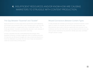 16
The Gap Between “Essential” and “Doable”
Eighty-five percent of survey respondents reported that Content Marketing
technologies were essential to their current marketing tactics, yet more than
40 percent admitted to struggling with a lack of meaningful content. This
broad gap between importance and feasibility may exist, in part, because of
similar gaps in marketing resources and/or know-how.
Of those companies that said Content Marketing technologies were
essential, 50 percent currently struggle with a lack of marketing resources
or know-how, and 28 percent struggle with a lack of technical resources or
know-how. Marketers may simply not know how or have the bandwidth to
create the content they so fiercely desire.
4. Insufficient Resources and/or Know-How Are Causing
Marketers to Struggle with Content Production.
Missed Connections Between Content Types
It’s also possible that marketers are missing the connections between certain
types of content. For example, 60 percent of survey respondents said
they expected case studies to become significantly more important to their
endeavors over the next 12-18 months, yet only 28 percent felt the same way
about surveys—overlooking the potential to identify case study candidates
through customer surveys.
 
