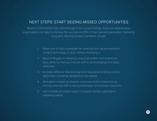 17
Next Steps: Start Seizing Missed Opportunities
Based on the themes that came through in the survey findings, there are several steps
organizations can take to improve the success and ROI of their demand generation marketing
programs. Moving forward, marketers should:
1.	 Make sure to fully investigate the potential and value proposition
	 of each technology or tactic before dismissing it.
2.	 Work to fill gaps in marketing resources and/or technical know-
	 how, either by training in-house staff or by leveraging third-party
	resources.
3.	 Increase efforts to fully leverage and repurpose existing content,
	 rather than constantly developing new assets.
4.	 Strengthen content production resources and/or know-how by
	 training in-house staff or taking advantage of third-party resources.
5.	 Use a variety of content types to support demand generation
	 marketing efforts.
17
 