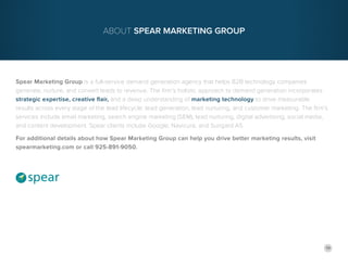 19
Spear Marketing Group is a full-service demand generation agency that helps B2B technology companies
generate, nurture, and convert leads to revenue. The firm’s holistic approach to demand generation incorporates
strategic expertise, creative flair, and a deep understanding of marketing technology to drive measurable
results across every stage of the lead lifecycle: lead generation, lead nurturing, and customer marketing. The firm’s
services include email marketing, search engine marketing (SEM), lead nurturing, digital advertising, social media,
and content development. Spear clients include Google, Navicure, and Sungard AS.
For additional details about how Spear Marketing Group can help you drive better marketing results, visit
spearmarketing.com or call 925-891-9050.
About Spear Marketing Group
 