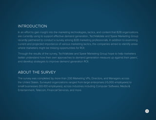 Introduction
In an effort to gain insight into the marketing technologies, tactics, and content that B2B organizations
are currently using to support effective demand generation, TechValidate and Spear Marketing Group
recently partnered to conduct a survey among B2B marketing professionals. In addition to examining
current and projected importance of various marketing tactics, the companies aimed to identify areas
where marketers might be missing opportunities for ROI.
Through the results of the survey, TechValidate and Spear Marketing Group hope to help marketers
better understand how their own approaches to demand generation measure up against their peers’,
and develop strategies to improve demand generation ROI.
About the Survey
The survey was completed by more than 200 Marketing VPs, Directors, and Managers across
the United States. Surveyed organizations ranged from large enterprises (>5,000 employees) to
small businesses (50-100 employees), across industries including Computer Software, Media &
Entertainment, Telecom, Financial Services, and more.
3
 