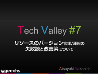Tech Valley #7
Atsuyuki Nakanishi
リソースのバージョン管理/運用の
失敗談と改善策について
 