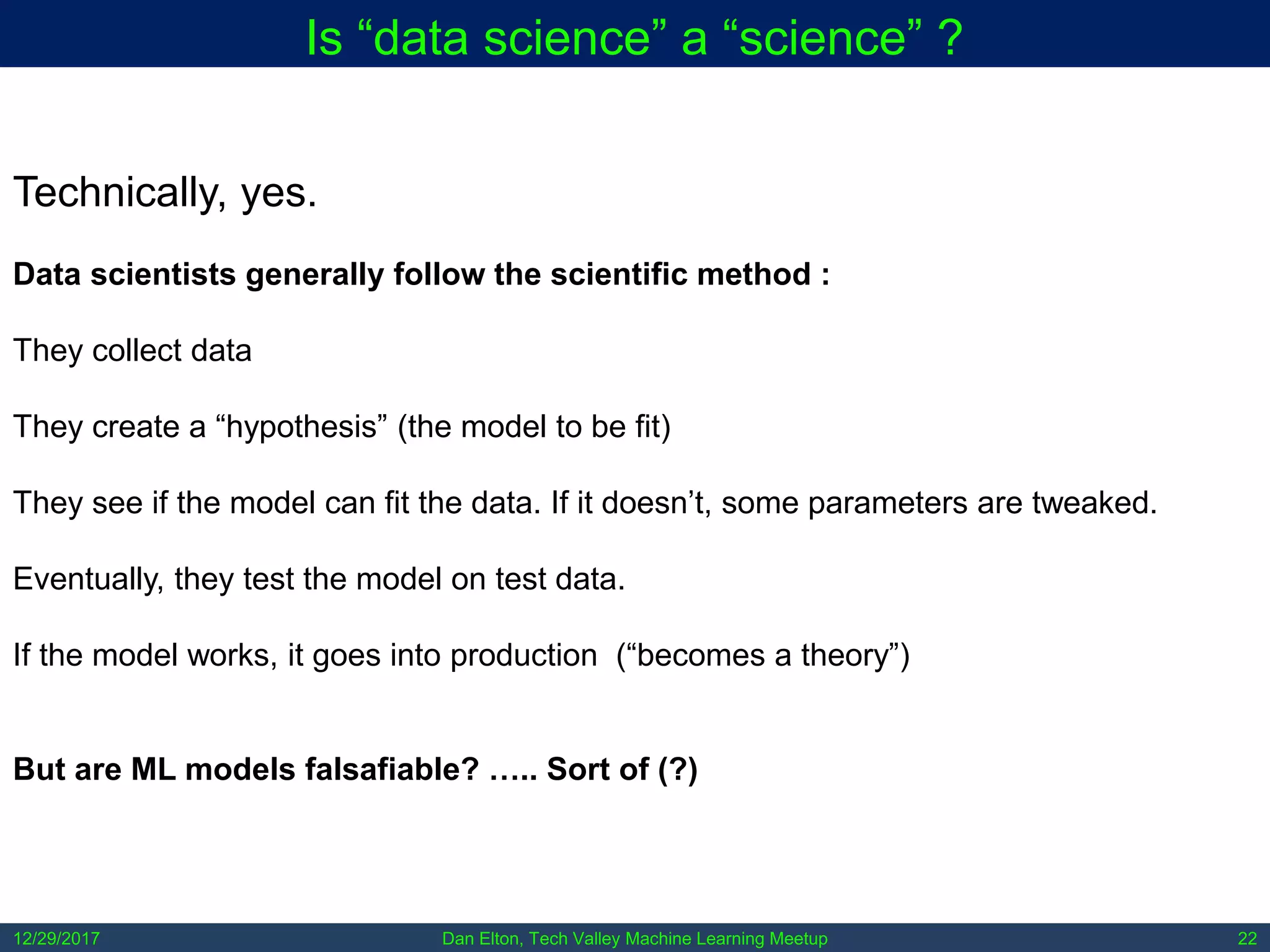 Dan Elton, Tech Valley Machine Learning Meetup12/29/2017 22
Is “data science” a “science” ?
Technically, yes.
Data scientists generally follow the scientific method :
They collect data
They create a “hypothesis” (the model to be fit)
They see if the model can fit the data. If it doesn’t, some parameters are tweaked.
Eventually, they test the model on test data.
If the model works, it goes into production (“becomes a theory”)
But are ML models falsafiable? ….. Sort of (?)
 