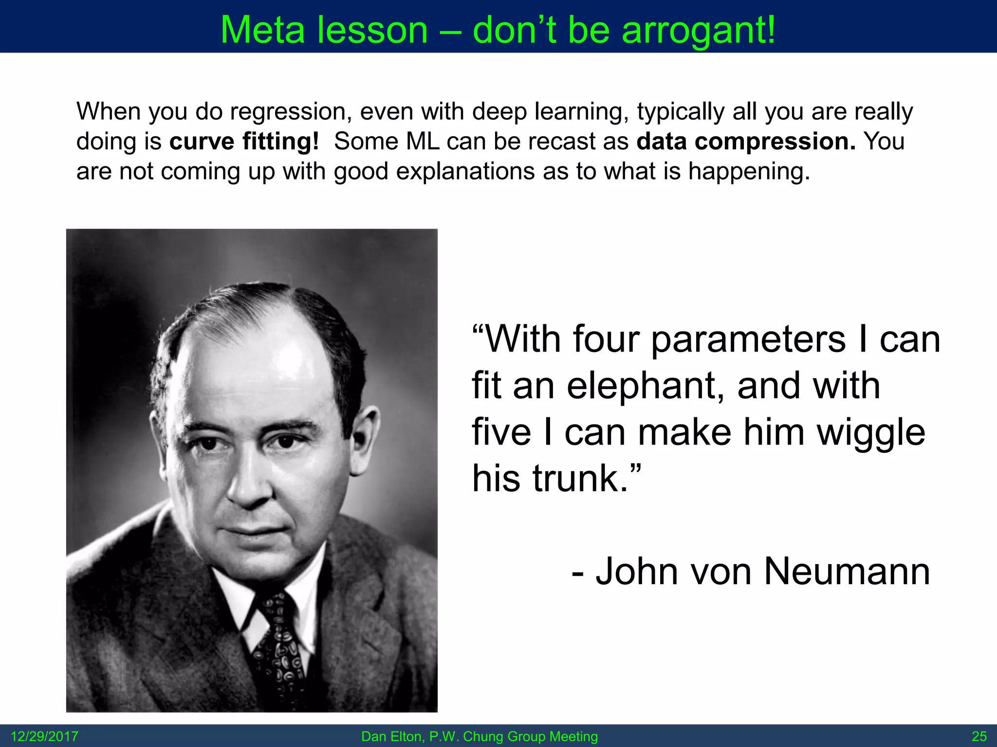 12/29/2017 Dan Elton, P.W. Chung Group Meeting 25
Meta lesson – don’t be arrogant!
“With four parameters I can
fit an elephant, and with
five I can make him wiggle
his trunk.”
- John von Neumann
When you do regression, even with deep learning, typically all you are really
doing is curve fitting! Some ML can be recast as data compression. You
are not coming up with good explanations as to what is happening.
 