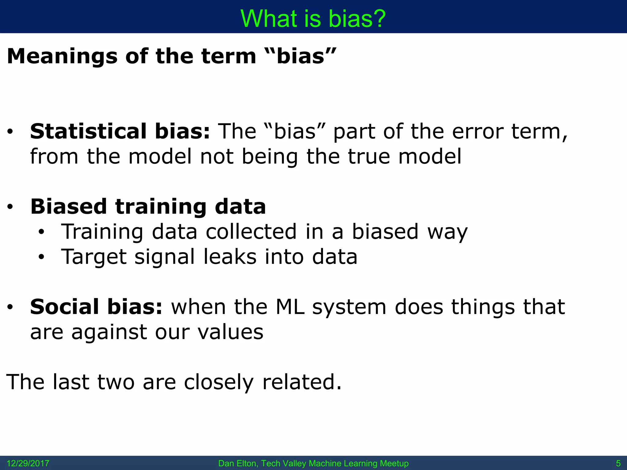 Dan Elton, Tech Valley Machine Learning Meetup12/29/2017 5
What is bias?
Meanings of the term “bias”
• Statistical bias: The “bias” part of the error term,
from the model not being the true model
• Biased training data
• Training data collected in a biased way
• Target signal leaks into data
• Social bias: when the ML system does things that
are against our values
The last two are closely related.
 