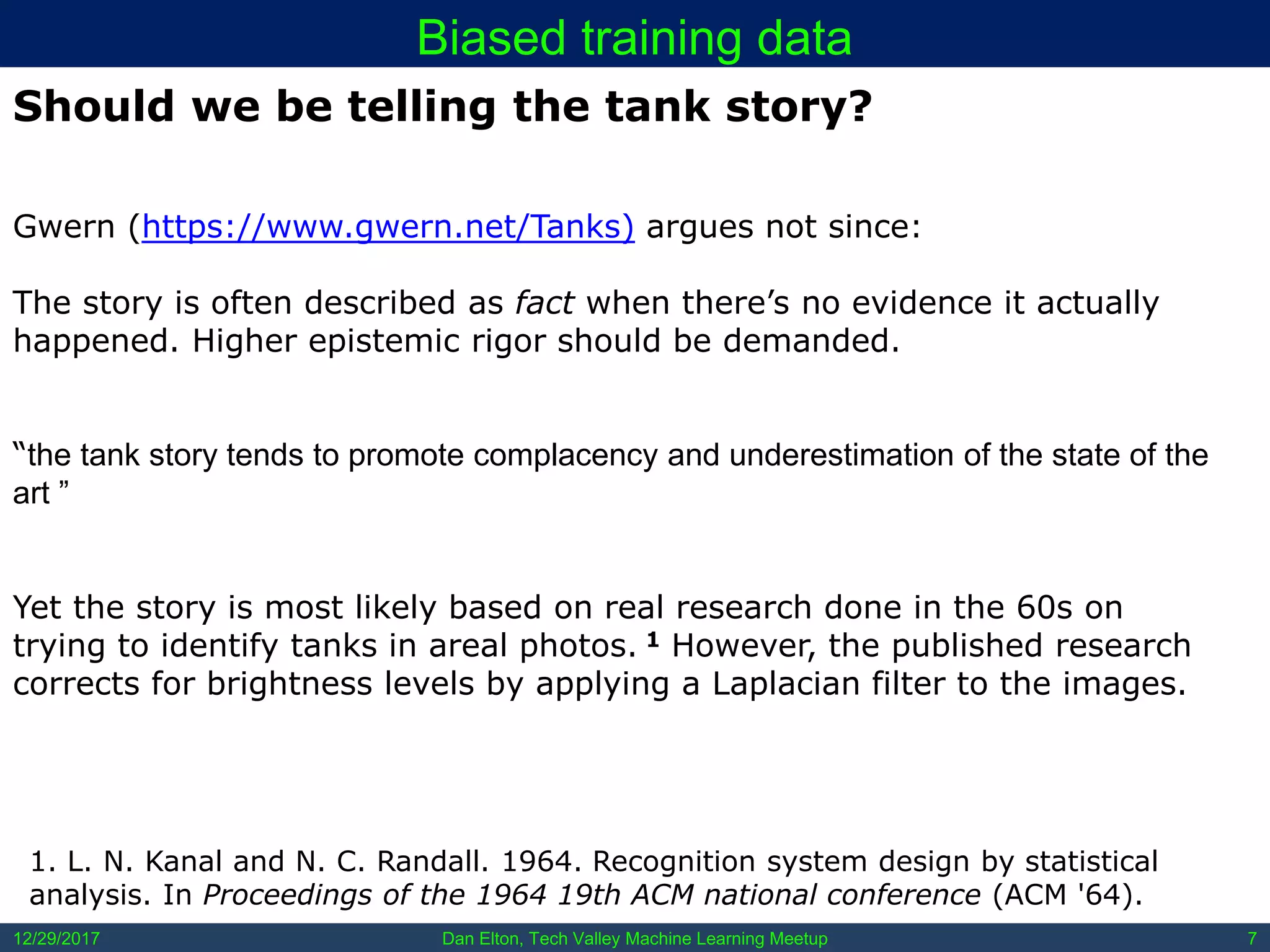 Dan Elton, Tech Valley Machine Learning Meetup12/29/2017 7
Biased training data
1. L. N. Kanal and N. C. Randall. 1964. Recognition system design by statistical
analysis. In Proceedings of the 1964 19th ACM national conference (ACM '64).
Should we be telling the tank story?
Gwern (https://www.gwern.net/Tanks) argues not since:
The story is often described as fact when there’s no evidence it actually
happened. Higher epistemic rigor should be demanded.
“the tank story tends to promote complacency and underestimation of the state of the
art ”
Yet the story is most likely based on real research done in the 60s on
trying to identify tanks in areal photos. 1 However, the published research
corrects for brightness levels by applying a Laplacian filter to the images.
 