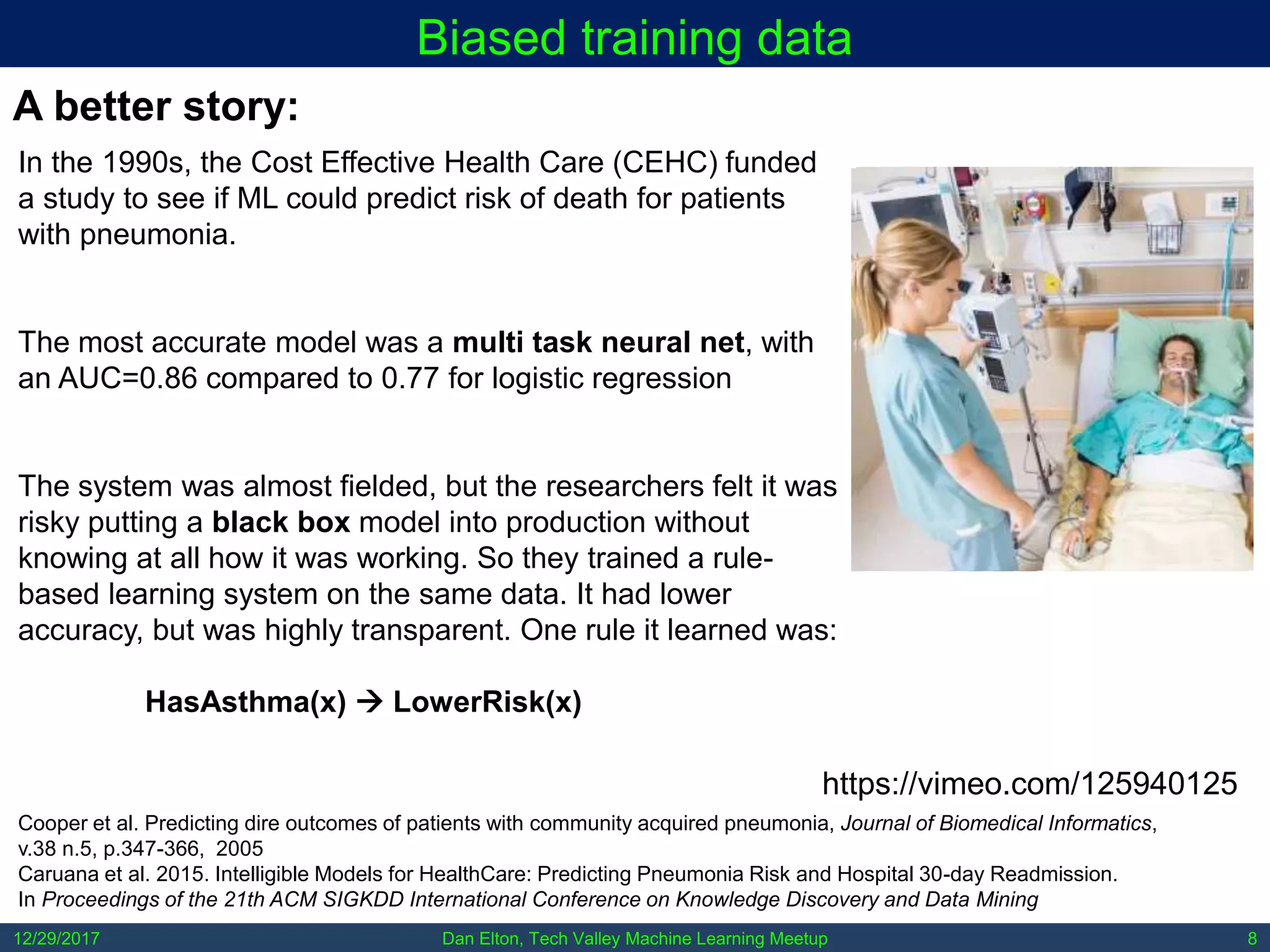 Dan Elton, Tech Valley Machine Learning Meetup12/29/2017 8
Biased training data
In the 1990s, the Cost Effective Health Care (CEHC) funded
a study to see if ML could predict risk of death for patients
with pneumonia.
The most accurate model was a multi task neural net, with
an AUC=0.86 compared to 0.77 for logistic regression
The system was almost fielded, but the researchers felt it was
risky putting a black box model into production without
knowing at all how it was working. So they trained a rule-
based learning system on the same data. It had lower
accuracy, but was highly transparent. One rule it learned was:
HasAsthma(x)  LowerRisk(x)
A better story:
Cooper et al. Predicting dire outcomes of patients with community acquired pneumonia, Journal of Biomedical Informatics,
v.38 n.5, p.347-366, 2005
Caruana et al. 2015. Intelligible Models for HealthCare: Predicting Pneumonia Risk and Hospital 30-day Readmission.
In Proceedings of the 21th ACM SIGKDD International Conference on Knowledge Discovery and Data Mining
https://vimeo.com/125940125
 