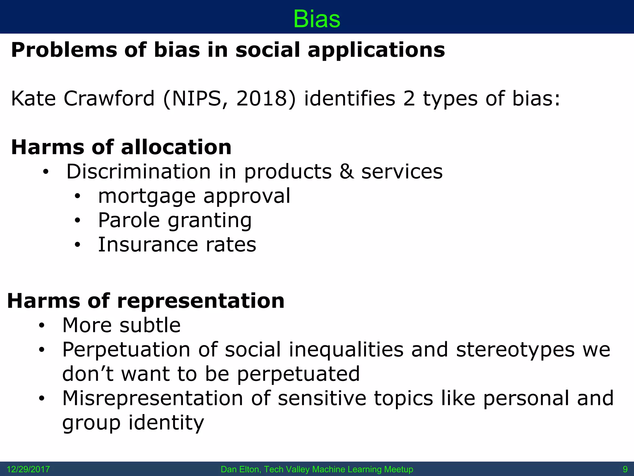 Dan Elton, Tech Valley Machine Learning Meetup12/29/2017 9
Bias
Problems of bias in social applications
Kate Crawford (NIPS, 2018) identifies 2 types of bias:
Harms of allocation
• Discrimination in products & services
• mortgage approval
• Parole granting
• Insurance rates
Harms of representation
• More subtle
• Perpetuation of social inequalities and stereotypes we
don’t want to be perpetuated
• Misrepresentation of sensitive topics like personal and
group identity
 