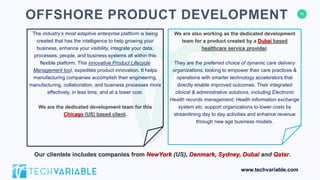 16
www.techvariable.com
The industry’s most adaptive enterprise platform is being
created that has the intelligence to help growing your
business, enhance your visibility, integrate your data,
processes, people, and business systems all within this
flexible platform. This innovative Product Lifecycle
Management tool, expedites product innovation. It helps
manufacturing companies accomplish their engineering,
manufacturing, collaboration, and business processes more
effectively, in less time, and at a lower cost.
We are the dedicated development team for this
Chicago (US) based client.
OFFSHORE PRODUCT DEVELOPMENT
We are also working as the dedicated development
team for a product created by a Dubai based
healthcare service provider.
They are the preferred choice of dynamic care delivery
organizations, looking to empower their care practices &
operations with smarter technology accelerators that
directly enable improved outcomes. Their integrated
clinical & administrative solutions, including Electronic
Health records management, Health information exchange
system etc. support organizations to lower costs by
streamlining day to day activities and enhance revenue
through new age business models.
Our clientele includes companies from NewYork (US), Denmark, Sydney, Dubai and Qatar.
 