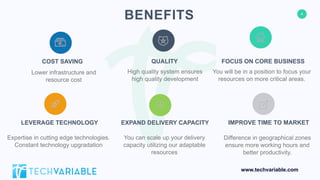 4
www.techvariable.com
BENEFITS
COST SAVING
Lower infrastructure and
resource cost
FOCUS ON CORE BUSINESS
You will be in a position to focus your
resources on more critical areas.
LEVERAGE TECHNOLOGY
Expertise in cutting edge technologies.
Constant technology upgradation
IMPROVE TIME TO MARKET
Difference in geographical zones
ensure more working hours and
better productivity.
QUALITY
High quality system ensures
high quality development
EXPAND DELIVERY CAPACITY
You can scale up your delivery
capacity utilizing our adaptable
resources
 