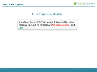CAWS – UX ANALYSIS

1. User Experience Analysis
Our clients Trimax IT Infrastructure & Services Ltd. being
compared against its competitors Netmagicsolutions and
CtrlS

http://www.techved.com/
http://www.techved.com/
http://www.techved.com/

© 2013 Techved ConsultingConsulting Ltd.Ltd. Ltd.
2013 Techved Techved Techved Consulting
Consulting India Pvt.
2013 © 2013 India Pvt. India Pvt.

 