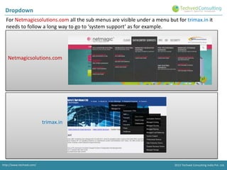 Dropdown
For Netmagicsolutions.com all the sub menus are visible under a menu but for trimax.in it
needs to follow a long way to go to ‘system support’ as for example.

Netmagicsolutions.com

trimax.in

http://www.techved.com/
http://www.techved.com/
http://www.techved.com/
http://www.techved.com/

© 2013 Techved ConsultingConsulting Ltd.Ltd. Ltd.
2013 2012 Techved ConsultingConsulting
Consulting India Pvt.
2013 © 2013 India Pvt. India Pvt.
@ Techved Techved Techved Pvt. Ltd.

 