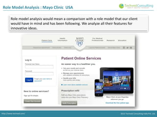 Role Model Analysis : Mayo Clinic USA
Role model analysis would mean a comparison with a role model that our client
would have in mind and has been following. We analyze all their features for
innovative ideas.

http://www.techved.com/

2013 Techved Consulting India Pvt. Ltd.

 