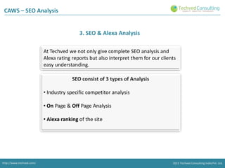 CAWS – SEO Analysis

3. SEO & Alexa Analysis
At Techved we not only give complete SEO analysis and
Alexa rating reports but also interpret them for our clients
easy understanding.

SEO consist of 3 types of Analysis
• Industry specific competitor analysis
• On Page & Off Page Analysis

• Alexa ranking of the site

http://www.techved.com/
http://www.techved.com/
http://www.techved.com/
http://www.techved.com/

© 2013 Techved Techved Techved Consulting Ltd.
Consulting India Pvt. Ltd.
2013 © 2013 Consulting India Pvt.

 