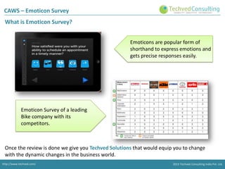 CAWS – Emoticon Survey
What is Emoticon Survey?
Emoticons are popular form of
shorthand to express emotions and
gets precise responses easily.

Emoticon Survey of a leading
Bike company with its
competitors.

Once the review is done we give you Techved Solutions that would equip you to change
with the dynamic changes in the business world.
http://www.techved.com/
http://www.techved.com/
http://www.techved.com/

© 2013 Techved Techved Techved Consulting Ltd.
Consulting India Pvt. Ltd.
2013 © 2013 Consulting India Pvt.

 