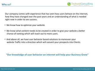 Why us?

Our company comes with experience that has seen how users behave on the internet,
how they have changed over the past years and an understanding of what is needed
right now in order to see success.
• We know how to optimize your website.
• We know what content needs to be created in order to give your website a better
chance of ranking which will reach out to more users.

• And above all, we have user behavior based solutions to maneuver your
website Traffic into a direction which will convert your prospects into Clients.

“Our knowledge of user behavior on internet will help your Business Grow”

http://www.techved.com/
http://www.techved.com/
http://www.techved.com/

© 2013 Techved Techved Techved Consulting Ltd.
Consulting India Pvt. Ltd.
2013 © 2013 Consulting India Pvt.

 