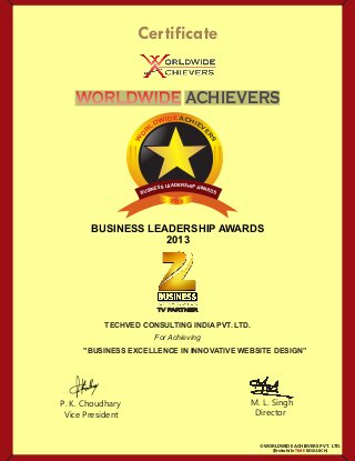P. K. Choudhary
Vice President
M. L. Singh
Director
Certificate
For Achieving
©WORLDWIDE ACHIEVERS PVT. LTD.
WORLDWIDEWORLDWIDE ACHIEVERS
TECHVED CONSULTING INDIA PVT. LTD.
"BUSINESS EXCELLENCE IN INNOVATIVE WEBSITE DESIGN”
BUSINESS LEADERSHIP AWARDS
2013
TV PARTNER
(Erstwhile RESEARCH)TIME
2013
DERA SE HL IPS AS WE ANI RS DU SB
EDIWDL
R
O
W
ACHIEV
E
RS
 
