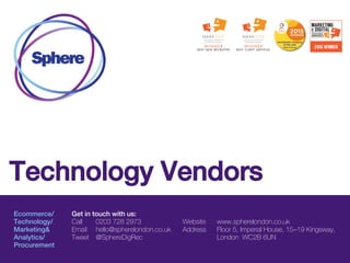 Ecommerce/
Technology/
Marketing&
Analytics/
Procurement
Get in touch with us:
Call 0203 728 2973
Email hello@spherelondon.co.uk
Tweet @SphereDigRec
Website www.spherelondon.co.uk
Address Floor 5, Imperial House, 15–19 Kingsway,
London WC2B 6UN
Technology Vendors
 