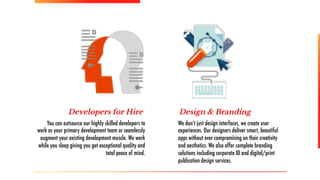 Developers for Hire Design & Branding
You can outsource our highly skilled developers to
work as your primary development team or seamlessly
augment your existing development muscle. We work
while you sleep giving you get exceptional quality and
total peace of mind.
We don’t just design interfaces, we create user
experiences. Our designers deliver smart, beautiful
apps without ever compromising on their creativity
and aesthetics. We also offer complete branding
solutions including corporate ID and digital/print
publication design services.
 