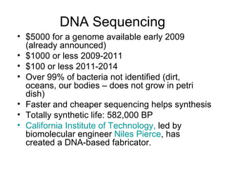 DNA Sequencing $5000 for a genome available early 2009 (already announced) $1000 or less 2009-2011 $100 or less 2011-2014 Over 99% of bacteria not identified (dirt, oceans, our bodies – does not grow in petri dish) Faster and cheaper sequencing helps synthesis Totally synthetic life: 582,000 BP California Institute of Technology,  led by biomolecular engineer  Niles Pierce , has created a DNA-based fabricator.  