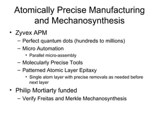 Atomically Precise Manufacturing and Mechanosynthesis Zyvex APM Perfect quantum dots (hundreds to millions) Micro Automation Parallel micro-assembly Molecularly Precise Tools Patterned Atomic Layer Epitaxy  Single atom layer with precise removals as needed before next layer Philip Mortiarty funded Verify Freitas and Merkle Mechanosynthesis 